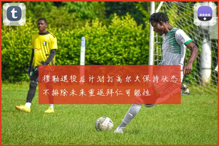 穆勒退役后计划打高尔夫保持状态不排除未来重返拜仁可能性