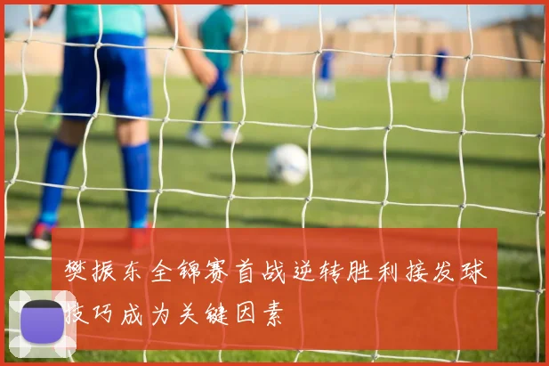樊振东全锦赛首战逆转胜利接发球技巧成为关键因素