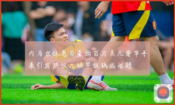 内马尔休息日豪购百万美元奢华手表引发热议几顿早饭钱成话题