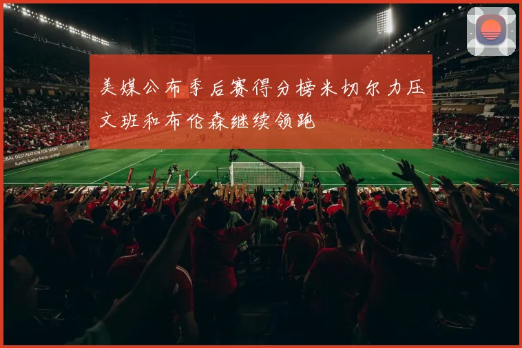 美媒公布季后赛得分榜米切尔力压文班和布伦森继续领跑